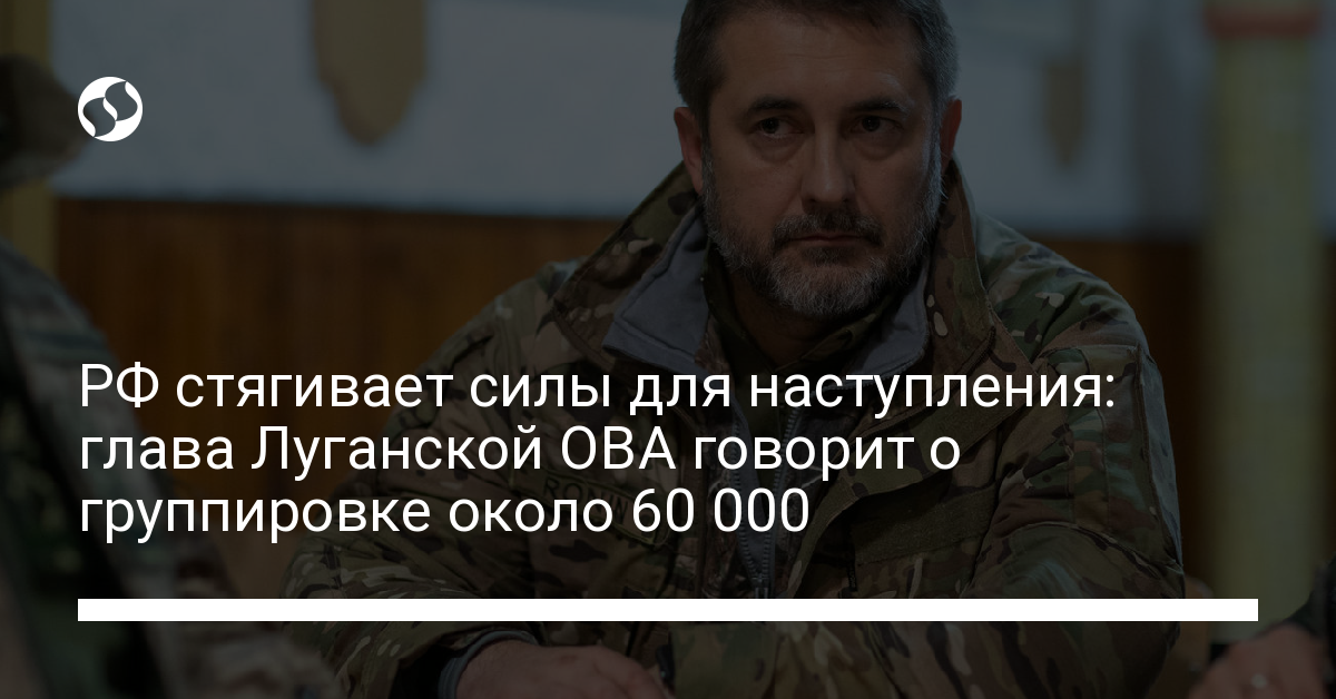 Russia is gathering forces for the offensive: the head of the Lugansk OVA announced a grouping of 60,000 people – news from Ukraine, Politics