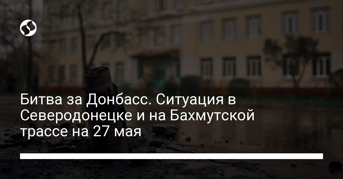 The situation in Severodonetsk and on the Bakhmut highway on May 27: data from the VGA, Butusov and Lutsenko – news from Ukraine, Regional news